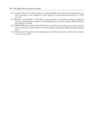 68 Pile design and construction practiceï»¿
2.27 Fleming, W.G.K. The understanding of continuous flight auger piling, its monitoring and con-
trol, Proceedings of the Institution of Civil Engineers, Geotechnical Engineering, 113, 1995,
157–165.
2.28 Windle, J. and Suckling, T. CFA piling: A cheap solution or a problem waiting to happen, in
Forensic Engineering from Failure to Understanding, B.S. Neale (ed.), Thomas Telford, London,
UK, 2008, pp. 335–342.
2.29 TRADA. Wood Information Sheet WIS 2/3-66. Specifying timber species in marine and fresh-
water construction. Timber Research and Development Association, High Wycombe, England,
2011.
2.30 UK National Structural Concrete Specification for Building Construction, 4th ed. The Concrete
Centre, London, 2010.
 