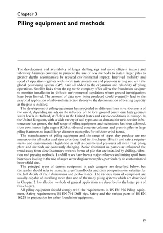 69
Chapter 3
Piling equipment and methods
The development and availability of larger drilling rigs and more efficient impact and
Â�
vibratory hammers continue to promote the use of new methods to install larger piles to
greater depths accompanied by reduced environmental impact. Improved mobility and
speed of operation together with in-cab instrumentation and precision setting out with the
global positioning system (GPS) have all added to the expansion and reliability of piling
operations. Satellite links from the rig to the company office allow the foundation designer
to monitor installation in difficult environmental conditions where ground investigations
have been limited. The amount of data now being produced could eventually lead to the
practical application of pile–soil interaction theory to the determination of bearing capacity
as the pile is installed.
The development of piling equipment has proceeded on different lines in various parts of
the world, depending mainly on the influence of the local ground conditions: high ground-
water levels in Holland, stiff clays in the United States and karstic conditions in Europe. In
the United Kingdom, with a wide variety of soil types and as demand for new heavier infra-
structure has grown, the full range of piling equipment and techniques has been adopted,
from continuous flight augers (CFAs), vibrated concrete columns and press-in piles to large
piling hammers to install large-diameter monopiles for offshore wind farms.
The manufacturers of piling equipment and the range of types they produce are too
numerous for all makes and sizes to be described in this chapter. Health and safety require-
ments and environmental legislation as well as commercial pressures all mean that piling
plant and methods are constantly changing. Noise abatement in particular influenced the
trend away from diesel hammers towards forms of pile that are installed by drilling, vibra-
tion and pressing methods. Landfill taxes have been a major influence on limiting spoil from
boreholes leading to the use of auger screw displacement piles, particularly on contaminated
brownfield sites.
The principal types of current equipment in each category are described below, but
the reader should refer to manufacturers’ handbooks and their comprehensive websites for
the full details of their dimensions and performance. The various items of equipment are
usually capable of installing more than one of the many piling systems which are described
in Chapter 2. Installation methods of general application are described in the latter part of
this chapter.
All piling equipment should comply with the requirements in BS EN 996 Piling equip-
ment, Safety requirements; BS EN 791 Drill rigs, Safety and the various parts of BS EN
16228 in preparation for other foundation equipment.
 