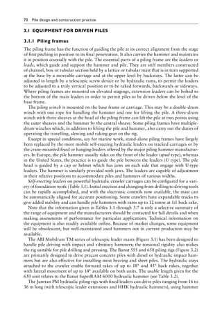 70 Pile design and construction practiceï»¿
3.1â•‡EQUIPMENT FOR DRIVEN PILES
3.1.1â•‡ Piling frames
The piling frame has the function of guiding the pile at its correct alignment from the stage
of first pitching in position to its final penetration. It also carries the hammer and maintains
it in position coaxially with the pile. The essential parts of a piling frame are the leaders or
leads, which guide and support the hammer and pile. They are stiff members constructed
of channel, box or tubular section held by a lattice or tubular mast that is in turn supported
at the base by a moveable carriage and at the upper level by backstays. The latter can be
adjusted in length by a telescopic screw device or by hydraulic rams, to permit the leaders
to be adjusted to a truly vertical position or to be raked forwards, backwards or sideways.
Where piling frames are mounted on elevated stagings, extension leaders can be bolted to
the bottom of the main leaders in order to permit piles to be driven below the level of the
base frame.
The piling winch is mounted on the base frame or carriage. This may be a double-drum
winch with one rope for handling the hammer and one for lifting the pile. A three-drum
winch with three sheaves at the head of the piling frame can lift the pile at two points using
the outer sheaves and the hammer by the central sheave. Some piling frames have multiple-
drum winches which, in addition to lifting the pile and hammer, also carry out the duties of
operating the travelling, slewing and raking gear on the rig.
Except in special conditions, say for marine work, stand-alone piling frames have largely
been replaced by the more mobile self-erecting hydraulic leaders on tracked carriages or by
the crane-mounted fixed or hanging leaders offered by the major piling hammer manufactur-
ers. In Europe, the pile hammer usually rides on the front of the leader (spud type), whereas
in the United States, the practice is to guide the pile between the leaders (U type). The pile
head is guided by a cap or helmet which has jaws on each side that engage with U-type
leaders. The hammer is similarly provided with jaws. The leaders are capable of adjustment
in their relative positions to accommodate piles and hammers of various widths.
Self-erecting leaders on powerful hydraulic crawler carriages can be configured for a vari-
ety of foundation work (Table 3.1). Initial erection and changing from drilling to driving tools
can be rapidly accomplished, and with the electronic controls now available, the mast can
be automatically aligned for accurate positioning. Some crawlers have expandable tracks to
give added stability and can handle pile hammers with rams up to 12 tonne at 1:1 back rake.
Note that the information given in Tables 3.1 through 3.7 is only a selective summary of
the range of equipment and the manufacturers should be contacted for full details and when
making assessments of performance for particular applications. Technical information on
the equipment is also readily available online. Because of market changes, some equipment
will be obsolescent, but well-maintained used hammers not in current production may be
available.
The ABI Mobilram TM series of telescopic leader masts (Figure 3.1) has been designed to
handle pile driving with impact and vibratory hammers; the torsional rigidity also makes
the rig suitable for pile drilling and pressing. The Banut 555 and 650 piling rigs (Figure 3.2)
are primarily designed to drive precast concrete piles with diesel or hydraulic impact ham-
mers but are also effective for installing most bearing and sheet piles. The hydraulic stays
attached to the crawler enable forward rakes of up to 18° and 45° back rakes, together
with lateral movement of up to 14° available on both units. The usable length given for the
650 unit relates to the Banut SuperRAM 6000 hydraulic hammer (see Table 3.2).
The Junttan PM hydraulic piling rigs with fixed leaders can drive piles ranging from 16 to
36 m long (with telescopic leader extensions and HHK hydraulic hammers), using hammer
 