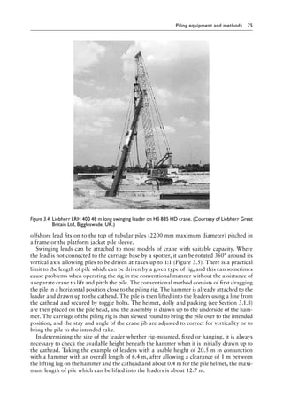 Piling equipment and methods 75
offshore lead fits on to the top of tubular piles (2200 mm maximum diameter) pitched in
a frame or the platform jacket pile sleeve.
Swinging leads can be attached to most models of crane with suitable capacity. Where
the lead is not connected to the carriage base by a spotter, it can be rotated 360° around its
vertical axis allowing piles to be driven at rakes up to 1:1 (Figure 3.5). There is a practical
limit to the length of pile which can be driven by a given type of rig, and this can sometimes
cause problems when operating the rig in the conventional manner without the assistance of
a separate crane to lift and pitch the pile. The conventional method consists of first dragging
the pile in a horizontal position close to the piling rig. The hammer is already attached to the
leader and drawn up to the cathead. The pile is then lifted into the leaders using a line from
the cathead and secured by toggle bolts. The helmet, dolly and packing (see Section 3.1.8)
are then placed on the pile head, and the assembly is drawn up to the underside of the ham-
mer. The carriage of the piling rig is then slewed round to bring the pile over to the intended
position, and the stay and angle of the crane jib are adjusted to correct for verticality or to
bring the pile to the intended rake.
In determining the size of the leader whether rig-mounted, fixed or hanging, it is always
necessary to check the available height beneath the hammer when it is initially drawn up to
the cathead. Taking the example of leaders with a usable height of 20.5 m in conjunction
with a hammer with an overall length of 6.4 m, after allowing a clearance of 1 m between
the lifting lug on the hammer and the cathead and about 0.4 m for the pile helmet, the maxi-
mum length of pile which can be lifted into the leaders is about 12.7 m.
Figure 3.4â•‡ 
Liebherr LRH 400 48 m long swinging leader on HS 885 HD crane. (Courtesy of Liebherr Great
Britain Ltd, Biggleswade, UK.)
 