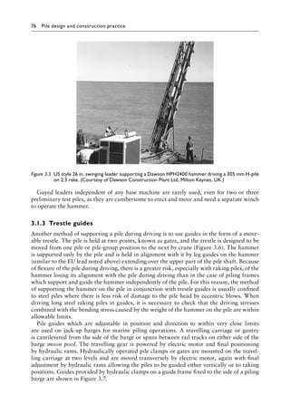 76 Pile design and construction practiceï»¿
Guyed leaders independent of any base machine are rarely used, even for two or three
preliminary test piles, as they are cumbersome to erect and move and need a separate winch
to operate the hammer.
3.1.3â•‡Trestle guides
Another method of supporting a pile during driving is to use guides in the form of a move-
able trestle. The pile is held at two points, known as gates, and the trestle is designed to be
moved from one pile or pile-group position to the next by crane (Figure 3.6). The hammer
is supported only by the pile and is held in alignment with it by leg guides on the hammer
(similar to the EU lead noted above) extending over the upper part of the pile shaft. Because
of flexure of the pile during driving, there is a greater risk, especially with raking piles, of the
hammer losing its alignment with the pile during driving than in the case of piling frames
which support and guide the hammer independently of the pile. For this reason, the method
of supporting the hammer on the pile in conjunction with trestle guides is usually confined
to steel piles where there is less risk of damage to the pile head by eccentric blows. When
driving long steel raking piles in guides, it is necessary to check that the driving stresses
combined with the bending stress caused by the weight of the hammer on the pile are within
allowable limits.
Pile guides which are adjustable in position and direction to within very close limits
are used on jack-up barges for marine piling operations. A travelling carriage or gantry
is cantilevered from the side of the barge or spans between rail tracks on either side of the
barge moon pool. The travelling gear is powered by electric motor and final positioning
by hydraulic rams. Hydraulically operated pile clamps or gates are mounted on the travel-
ling carriage at two levels and are moved transversely by electric motor, again with final
adjustment by hydraulic rams allowing the piles to be guided either vertically or to raking
positions. Guides provided by hydraulic clamps on a guide frame fixed to the side of a piling
barge are shown in Figure 3.7.
Figure 3.5â•‡ 
US style 26 in. swinging leader supporting a Dawson HPH2400 hammer driving a 305 mm H-pile
on 2:3 rake. (Courtesy of Dawson Construction Plant Ltd, Milton Keynes, UK.)
 