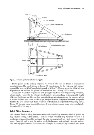 Piling equipment and methods 77
Trestle guides can be usefully employed for rows of piles that are driven at close centres
simultaneously. The trestle shown in Figure 3.8 was designed for the retaining wall founda-
tions of Harland and Wolff’s shipbuilding dock at Belfast(3.1). Three rows of five 356 × 368 mm
H-piles were pitched into the guides and were driven by a Delmag D22 hammer.
Guides can be used in conjunction with piling frames for a two-stage driving operation,
which may be required if the piles are too long to be accommodated by the available height
of frame. Guides are used for the first stage of driving, the piles carrying the hammer which
is placed and held by a crane. At this stage, the pile is driven to a penetration that brings the
head to the level from which it can be driven by the hammer suspended in the piling frame.
Figure 3.9 shows a crane-mounted hammer driving piles through a guide from initial pitch-
ing to final level in stages.
3.1.4â•‡ Piling hammers
The simplest form of piling hammer is the winch-raised drop hammer, which is guided by
lugs or jaws sliding in the leaders. The basic winch-operated drop hammer consists of a
solid mass or assemblies of forged steel, the total mass ranging from 1 to 5 tonne. The drop
ranges from 0.2 to 2 m and the weight needed is between half and twice the pile weight.
The striking speed is slower than in the case of single- or double-acting hammers, and when
Lifting point
Rollers
U.B bed frame
Tubular raking stays
Lifting points
Tubular raking struts
Two channels
Rollers
Pile
Rollers
Figure 3.6â•‡ Trestle guides for tubular raking pile.
 