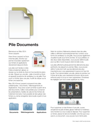 Pile Documents
Bienvenue sur Mac OS X                                       Selon le nombre d’éléments présents dans les piles,
Snow Leopard.                                                celles-ci afﬁchent automatiquement leur contenu sous
                                                             forme de ventilateur ou de grille. Vous pouvez également
Dans Snow Leopard, le Dock
                                                             visualiser la pile sous forme de liste. Si vous préférez un
inclut les piles, fonction qui
                                                             des deux styles disponibles, vous pouvez déﬁnir la pile
permet d’accéder rapidement
                                                             pour qu’elle s’ouvre toujours dans le style voulu.
aux ﬁchiers et applications
directement depuis le Dock.                                  Les piles afﬁchent judicieusement les éléments les plus
                                                             pertinents, les plaçant en premier. Mais, vous pouvez
Les piles sont faciles à créer.
                                                             déﬁnir l’ordre de tri aﬁn que les éléments les plus
Faites simplement glisser un
                                                             importants pour vous apparaissent toujours en haut de
dossier sur la droite du Dock et il se transforme alors
                                                             la pile. Pour personnaliser une pile, placez le pointeur sur
en pile. Cliquez sur une pile : celle-ci bondit du Dock
                                                             l’icône de la pile, puis maintenez le bouton de la souris
et apparaît sousforme de ventilateur ou de grille. Pour
                                                             enfoncé jusqu’à ce qu’un menu apparaisse. Choisissez
ouvrir un ﬁchier dans une pile, il sufﬁt de cliquer sur le
                                                             les réglages que vous voulez appliquer au menu.
ﬁchier une seule fois.
Mac OS X Snow Leopard comprend trois piles
préfabriquées : Documents, Téléchargements et
Applications. Vous avez ouvert ce ﬁchier à partir de la
pile Documents. Celle-ci est parfaite pour conserver
les présentations, feuilles de calcul et les ﬁchiers de
traitement de texte. Il est possible de faire glisser des
ﬁchiers ou de les enregistrer dans la pile à partir d’une
application.




                                                             Pour supprimer un des ﬁchiers d’une pile, ouvrez
                                                             simplement la pile et faites glisser l’élément à l’extérieur,
 Documents        Téléchargements          Applications      vers l’endroit où vous voulez le déposer. Pour supprimer
                                                             un ﬁchier, placez-le dans la Corbeille. Une fois que vous
                                                             avez lu ce document, vous pouvez tout à fait le jeter.


                                                                                               TM et © Apple Inc. 2009. Tous droits réservés.
 