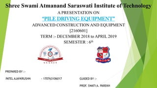 Shree Swami Atmanand Saraswati Institute of Technology
A PRESENTATION ON
“PILE DRIVING EQUIPMENT”
ADVANCED CONSTRUCTION AND EQUIPMENT
[2160601]
TERM :- DECEMBER 2018 to APRIL 2019
SEMESTER : 6th
PREPARED BY :-
PATEL AJAYKRUSHN - 170763106017 GUIDED BY :-
PROF. SWATI A. PAREKH
 