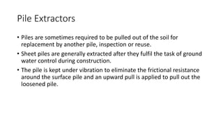 Pile Extractors
• Piles are sometimes required to be pulled out of the soil for
replacement by another pile, inspection or reuse.
• Sheet piles are generally extracted after they fulfil the task of ground
water control during construction.
• The pile is kept under vibration to eliminate the frictional resistance
around the surface pile and an upward pull is applied to pull out the
loosened pile.
 