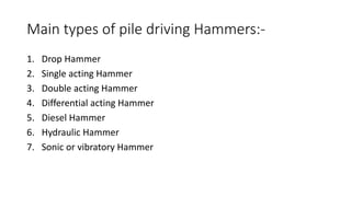 Main types of pile driving Hammers:-
1. Drop Hammer
2. Single acting Hammer
3. Double acting Hammer
4. Differential acting Hammer
5. Diesel Hammer
6. Hydraulic Hammer
7. Sonic or vibratory Hammer
 