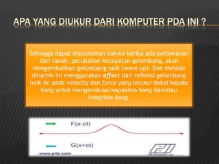 APA YANG DIUKUR DARI KOMPUTER PDA INI ?
Sehingga dapat diasumsikan bahwa ketika ada perlawanan
dari tanah, perubahan kecepatan gelombang, akan
mengembalikan gelombang naik (wave up). Dan metode
dinamik ini menggunakan effect dari refleksi gelombang
naik ini pada velocity dan force yang terukur dekat kepala
tiang untuk mengevaluasi kapasitas tiang dan/atau
integritas tiang.
 