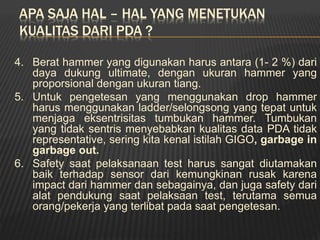 APA SAJA HAL – HAL YANG MENETUKAN
KUALITAS DARI PDA ?
4. Berat hammer yang digunakan harus antara (1- 2 %) dari
daya dukung ultimate, dengan ukuran hammer yang
proporsional dengan ukuran tiang.
5. Untuk pengetesan yang menggunakan drop hammer
harus menggunakan ladder/selongsong yang tepat untuk
menjaga eksentrisitas tumbukan hammer. Tumbukan
yang tidak sentris menyebabkan kualitas data PDA tidak
representative, sering kita kenal istilah GIGO, garbage in
garbage out.
6. Safety saat pelaksanaan test harus sangat diutamakan
baik terhadap sensor dari kemungkinan rusak karena
impact dari hammer dan sebagainya, dan juga safety dari
alat pendukung saat pelaksaan test, terutama semua
orang/pekerja yang terlibat pada saat pengetesan.
 
