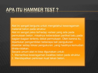 APA ITU HAMMER TEST ?
Alat ini sangat berguna untuk mengetahui keseragaman
material beton pada struktur.
Alat ini sangat peka terhadap variasi yang ada pada
permukaan beton, misalnya keberadaan partikel batu pada
bagian-bagian tertentu dekat permukaan. Oleh karena itu,
diperlukan pengambilan beberapa kali pengukuran
disekitar setiap lokasi pengukuran, yang hasilnya kemudian
dirata-ratakan.
Secara umum alat ini bisa digunakan untuk:
1. Memeriksa keseragaman kwalitas beton pada struktur.
2. Mendapatkan perkiraan kuat tekan beton.
 