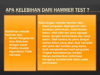 APA KELEBIHAN DARI HAMMER TEST ?
Kelebihan metode
hammer test :
• Murah Pengukuran
bisa dilakukan
dengan cepat
• Praktis (mudah
digunakan).Tidak
merusak
Kekurangan metode hammer test :
• Hasil pengujian dipengaruhi oleh
kerataan permukaan, kelembaban
beton, sifat sifat dan jenis agregat
kasar, derajad karbonisasi dan umur
beton. Oleh karena itu perlu diingat
bahwa beton yang akan diuji haruslah
dari jenis dan kondisi yang sama.
• Sulit mengkalibrasi hasil pengujian.
Tingkat keandalannya rendah.
• Hanya memberikan imformasi
mengenai karakteristik beton pada
permukaan
 
