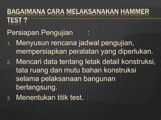 BAGAIMANA CARA MELAKSANAKAN HAMMER
TEST ?
Persiapan Pengujian :
1. Menyusun rencana jadwal pengujian,
mempersiapkan peralatan yang diperlukan.
2. Mencari data tentang letak detail konstruksi,
tata ruang dan mutu bahan konstruksi
selama pelaksanaan bangunan
berlangsung.
3. Menentukan titik test.
 