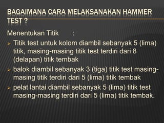 BAGAIMANA CARA MELAKSANAKAN HAMMER
TEST ?
Menentukan Titik :
 Titik test untuk kolom diambil sebanyak 5 (lima)
titik, masing-masing titik test terdiri dari 8
(delapan) titik tembak
 balok diambil sebanyak 3 (tiga) titik test masing-
masing titik terdiri dari 5 (lima) titik tembak
 pelat lantai diambil sebanyak 5 (lima) titik test
masing-masing terdiri dari 5 (lima) titik tembak.
 