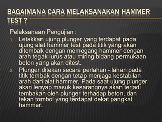 BAGAIMANA CARA MELAKSANAKAN HAMMER
TEST ?
Pelaksanaan Pengujian :
1. Letakkan ujung plunger yang terdapat pada
ujung alat hammer test pada titik yang akan
ditembak dengan memegang hammer dengan
arah tegak lurus atau miring bidang permukaan
beton yang akan ditest.
2. Plunger ditekan secara perlahan - lahan pada
titik tembak dengan tetap menjaga kestabilan
arah dari alat hammer. Pada saat ujung plunger
akan lenyap masuk kesarangnya akan terjadi
tembakan oleh plunger terhadap beton, dan
tekan tombol yang terdapat dekat pangkal
hammer.
 