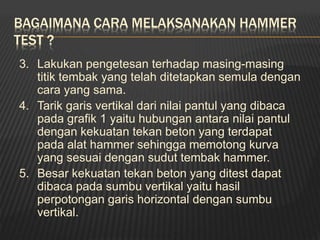 BAGAIMANA CARA MELAKSANAKAN HAMMER
TEST ?
3. Lakukan pengetesan terhadap masing-masing
titik tembak yang telah ditetapkan semula dengan
cara yang sama.
4. Tarik garis vertikal dari nilai pantul yang dibaca
pada grafik 1 yaitu hubungan antara nilai pantul
dengan kekuatan tekan beton yang terdapat
pada alat hammer sehingga memotong kurva
yang sesuai dengan sudut tembak hammer.
5. Besar kekuatan tekan beton yang ditest dapat
dibaca pada sumbu vertikal yaitu hasil
perpotongan garis horizontal dengan sumbu
vertikal.
 