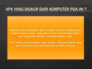 APA YANG DIUKUR DARI KOMPUTER PDA INI ?
Melalui strain transducer akan terukur nilai Force yang terjadi
didekat kepala tiang / pada posisi sensor setelah ada impact
dari tumbukan hammer terhadap kepala tiang.
Dan melalui accelerometer akan terukur nilai percepatan yang
akan dihitung untuk mendapatkan variable velocity.
 