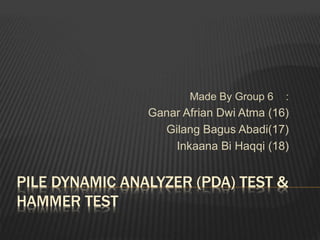 PILE DYNAMIC ANALYZER (PDA) TEST &
HAMMER TEST
Made By Group 6 :
Ganar Afrian Dwi Atma (16)
Gilang Bagus Abadi(17)
Inkaana Bi Haqqi (18)
 