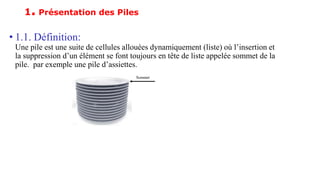 1. Présentation des Piles
• 1.1. Définition:
Une pile est une suite de cellules allouées dynamiquement (liste) où l’insertion et
la suppression d’un élément se font toujours en tête de liste appelée sommet de la
pile. par exemple une pile d’assiettes.
 