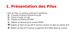 1. Présentation des Piles
• Avec les Piles, on autorise seulement 4 opérations:
 Consulter le dernier élément de la pile
 Tester si la pile est vide
 Empiler un élément (PUSH)
 Dépiler un élément par le sommet (POP)
 Empiler un objet sur une pile P consiste à insérer cet objet au sommet de P
 Dépiler un objet de P consiste à supprimer de P l'objet placé au sommet
 
