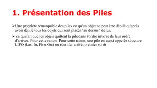 1. Présentation des Piles
Une propriété remarquable des piles est qu'un objet ne peut être dépilé qu'après
avoir dépilé tous les objets qui sont placés "au dessus" de lui,
 ce qui fait que les objets quittent la pile dans l'ordre inverse de leur ordre
d'arrivée. Pour cette raison . Pour cette raison, une pile est aussi appelée structure
LIFO (Last In, First Out) ou (dernier arrivé, premier sorti)
 