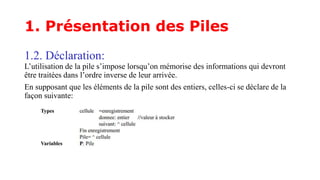 1. Présentation des Piles
1.2. Déclaration:
L’utilisation de la pile s’impose lorsqu’on mémorise des informations qui devront
être traitées dans l’ordre inverse de leur arrivée.
En supposant que les éléments de la pile sont des entiers, celles-ci se déclare de la
façon suivante:
 