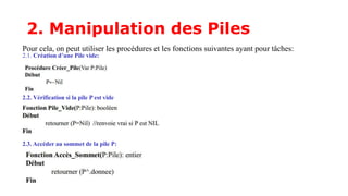 2. Manipulation des Piles
Pour cela, on peut utiliser les procédures et les fonctions suivantes ayant pour tâches:
2.1. Création d’une Pile vide:
2.2. Vérification si la pile P est vide
2.3. Accéder au sommet de la pile P:
 