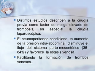  Distintos estudios describen a la cirugía
previa como factor de riesgo elevado de
trombosis, en especial la cirugía
laparoscópica.
 El neumoperitoneo condiciona un aumento
de la presión intra-abdominal, disminuye el
flujo del sistema porto-mesentérico (35-
84%) y favorece la estasis venosa.
 Facilitando la formación de trombos
venosos.
 