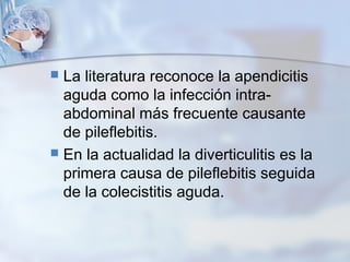  La literatura reconoce la apendicitis
aguda como la infección intra-
abdominal más frecuente causante
de pileflebitis.
 En la actualidad la diverticulitis es la
primera causa de pileflebitis seguida
de la colecistitis aguda.
 
