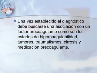  Una vez establecido el diagnóstico
debe buscarse una asociación con un
factor precoagulante como son los
estados de hipercoagulabilidad,
tumores, traumatismos, cirrosis y
medicación precoagulante.
 