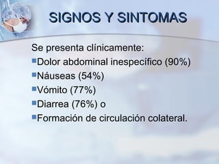 SIGNOS Y SINTOMASSIGNOS Y SINTOMAS
Se presenta clínicamente:
Dolor abdominal inespecífico (90%)
Náuseas (54%)
Vómito (77%)
Diarrea (76%) o
Formación de circulación colateral.
 