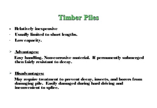 - Relatively inexpensive
- Usually limited to short lengths.
- Low capacity.
 Advantages:
Easy handling. Non-corrosive material. If permanently submerged
then fairly resistant to decay.
 Disadvantages:
May require treatment to prevent decay, insects, and borers from
damaging pile. Easily damaged during hard driving and
inconvenient to splice.
 