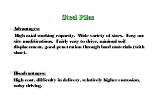 Advantages:
High axial working capacity. Wide variety of sizes. Easy on-
site modifications. Fairly easy to drive, minimal soil
displacement, good penetration through hard materials (with
shoe).
Disadvantages:
High cost, difficulty in delivery, relatively highercorrosion,
noisy driving.
 