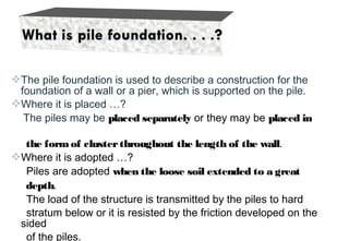 The pile foundation is used to describe a construction for the
foundation of a wall or a pier, which is supported on the pile.
Where it is placed …?
The piles may be placed separately or they may be placed in
the formof clusterthroughout the length of the wall.
Where it is adopted …?
Piles are adopted when the loose soil extended to a great
depth.
The load of the structure is transmitted by the piles to hard
stratum below or it is resisted by the friction developed on the
sided
of the piles.
 