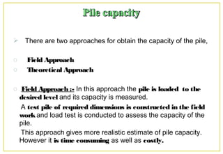  There are two approaches for obtain the capacity of the pile,
o Field Approach
o Theoretical Approach
o Field Approach :- In this approach the pile is loaded to the
desired level and its capacity is measured.
A test pile of required dimensions is constructed in the field
workand load test is conducted to assess the capacity of the
pile.
This approach gives more realistic estimate of pile capacity.
However it is time consuming as well as costly.
 
