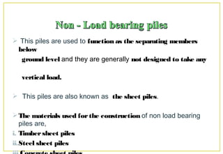  This piles are used to function as the separating members
below
ground level and they are generally not designed to take any
vertical load.
 This piles are also known as the sheet piles.
The materials used forthe construction of non load bearing
piles are,
i. Timbersheet piles
ii.Steel sheet piles
 