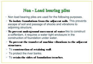 • Non load bearing piles are used for the following purposes.
 To isolate foundations from the adjacent soils. This prevents
escape of soil and passage of shocks and vibrations to
adjoining structure.
To prevent underground movement of waterlike to construct
a cofferdam, it requires a water tight enclosure in the
construction of foundation under water.
 To prevent the transferof machine vibrations to the adjacent
structures.
 To construction of retaining wall.
 To protect the river banks.
 To retain the sides of foundation trenches.
 