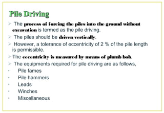 The process of forcing the piles into the ground without
excavation is termed as the pile driving.
 The piles should be driven vertically.
 However, a tolerance of eccentricity of 2 % of the pile length
is permissible.
The eccentricity is measured by means of plumb bob.
 The equipments required for pile driving are as follows,
• Pile fames
• Pile hammers
• Leads
• Winches
• Miscellaneous
 