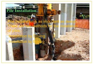 • Pile Installation is as important as design.
There are two methods for the installation
of piles.
o Installation by Driving
o Installation by Boring
 