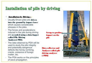  Installation by Driving : -
• Usually Driven piles are driven
into the ground by impact force
which causes considerable
stresses in the piles.
• The forces and accelerations
induced in the pile during driving
are recorded using a data logger
called Pile Driving
Analyzer( PDA).
• The data obtained by PDA will be
used to study the pile integrity
and potentially dangerous
defects like honey combing,
cracks, presence of foreign
matter, etc.
• The PDA works on the principles
of wave propagation.
Setup to produce
impact on the
pile
Data collectorand
Analyzercalled pile
driving analyzer
( PDA)
 