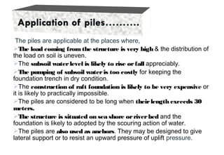 The piles are applicable at the places where,
The load coming fromthe structure is very high & the distribution of
the load on soil is uneven.
The subsoil waterlevel is likely to rise orfall appreciably.
The pumping of subsoil wateris too costly for keeping the
foundation trench in dry condition.
The construction of raft foundation is likely to be very expensive or
it is likely to practically impossible.
The piles are considered to be long when theirlength exceeds 30
meters.
The structure is situated on sea shore orriverbed and the
foundation is likely to adopted by the scouring action of water.
The piles are also used as anchors. They may be designed to give
lateral support or to resist an upward pressure of uplift pressure.
 
