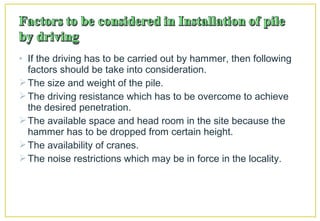 • If the driving has to be carried out by hammer, then following
factors should be take into consideration.
The size and weight of the pile.
The driving resistance which has to be overcome to achieve
the desired penetration.
The available space and head room in the site because the
hammer has to be dropped from certain height.
The availability of cranes.
The noise restrictions which may be in force in the locality.
 