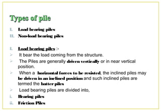I. Load bearing piles
II. Non-load bearing piles
I. Load bearing piles :-
 It bear the load coming from the structure.
 The Piles are generally driven vertically or in near vertical
position.
 When a horizontal forces to be resisted, the inclined piles may
be driven in an inclined position and such inclined piles are
termed the batterpiles
 Load bearing piles are divided into,
i. Bearing piles
ii. Friction Piles
 