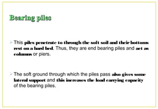This piles penetrate to through the soft soil and theirbottoms
rest on a hard bed. Thus, they are end bearing piles and act as
columns or piers.
The soft ground through which the piles pass also gives some
lateral support and this increases the load carrying capacity
of the bearing piles.
 