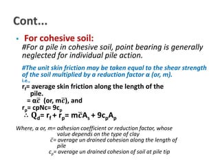  For cohesive soil: 
#For a pile in cohesive soil, point bearing is generally 
neglected for individual pile action. 
#The unit skin friction may be taken equal to the shear strength 
of the soil multiplied by a reduction factor α (or, m). 
i.e., 
rf= average skin friction along the length of the 
pile. 
= α 풄 (or, m 풄), and 
rp= cpNc= 9cp 
∴ 퐐d= rf + rp= m 풄As + 9cpAp 
Where, α or, m= adhesion coefficient or reduction factor, whose 
value depends on the type of clay 
푐 = average un drained cohesion along the length of 
pile 
cp= average un drained cohesion of soil at pile tip 
 