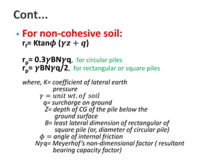  For non-cohesive soil: 
rf= Ktan흓 (휸풛 + 풒) 
rp= 0.3휸BN휸q, for circular piles 
rp= 휸BN휸q/2, for rectangular or square piles 
where, K= coefficient of lateral earth 
pressure 
훾 = 푢푛푖푡 푤푡. 표푓 푠표푖푙 
q= surcharge on ground 
Z= depth of CG of the pile below the 
ground surface 
B= least lateral dimension of rectangular of 
square pile (or, diameter of circular pile) 
휙 = angle of internal friction 
N훾q= Meyerhof’s non-dimensional factor ( resultant 
bearing capacity factor) 
 