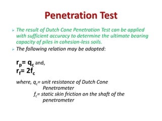  The result of Dutch Cone Penetration Test can be applied 
with sufficient accuracy to determine the ultimate bearing 
capacity of piles in cohesion-less soils. 
 The following relation may be adopted: 
rp= qc and, 
rf= 2fc 
where, qc= unit resistance of Dutch Cone 
Penetrometer 
fc= static skin friction on the shaft of the 
penetrometer 
 