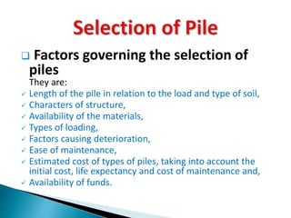  Factors governing the selection of 
piles 
They are: 
 Length of the pile in relation to the load and type of soil, 
 Characters of structure, 
 Availability of the materials, 
 Types of loading, 
 Factors causing deterioration, 
 Ease of maintenance, 
 Estimated cost of types of piles, taking into account the 
initial cost, life expectancy and cost of maintenance and, 
 Availability of funds. 
