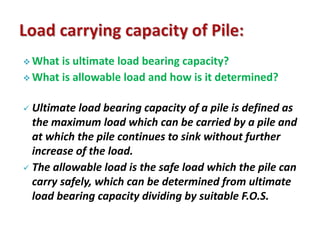 What is ultimate load bearing capacity? 
What is allowable load and how is it determined? 
 Ultimate load bearing capacity of a pile is defined as 
the maximum load which can be carried by a pile and 
at which the pile continues to sink without further 
increase of the load. 
 The allowable load is the safe load which the pile can 
carry safely, which can be determined from ultimate 
load bearing capacity dividing by suitable F.O.S. 
 