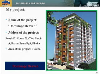  Name of the project: 
“Dominage Heaven” 
 Adders of the project: 
Road-12, House No-7/4, Block- 
A, Bosundhara R/A, Dhaka. 
 Area of the project: 5 katha 
Dominage Heaven 
11 
 