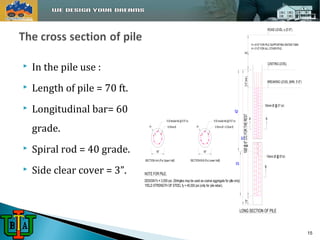  In the pile use : 
 Length of pile = 70 ft. 
 Longitudinal bar= 60 
grade. 
 Spiral rod = 40 grade. 
 Side clear cover = 3”. 
H 
3'-0" (min.) 
10Ø @ 6" C/C FOR THE REST 
1'-6" 
20 40' 
70' 
ROAD LEVEL ± (0'-0") 
H = 6'-0" FOR PILE SUPPORTING WATER TANK 
H = 3'-0" FOR ALL OTHER PILE 
CASTING LEVEL 
BREAKING LEVEL (MIN. 3'-0") 
10mm Ø @ 5" c/c 
A A 
10mm Ø @ 6"c/c 
B 
LONG SECTION OF PILE 
15 
 