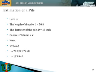  Here is 
 The length of the pile, L = 70 ft 
 The diameter of the pile, D = 18 inch 
 Concrete Volume = V 
 Now, 
 V= L X A 
 = 70 ft X 1.77 sft 
 = 123.9 cft 
17 
 